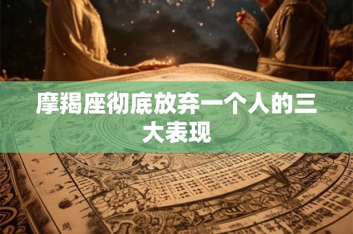 摩羯座彻底放弃一个人的三大表现 摩羯座彻底放弃一个人的三大表现