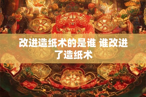 改进造纸术的是谁 谁改进了造纸术