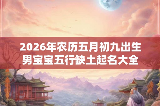 2026年农历五月初九出生男宝宝五行缺土起名大全 2026年农历五月初九出生男宝宝五行缺土起名大全