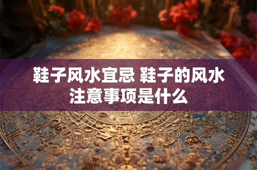 鞋子风水宜忌 鞋子的风水注意事项是什么