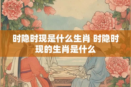 时隐时现是什么生肖 时隐时现的生肖是什么