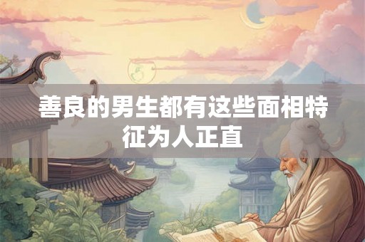 善良的男生都有这些面相特征为人正直 善良的男生都有这些面相特征为人正直