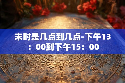 未时是几点到几点-下午13：00到下午15：00