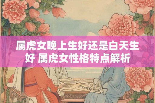 属虎女晚上生好还是白天生好 属虎女性格特点解析 属虎女晚上生好还是白天生好 属虎女性格特点解析