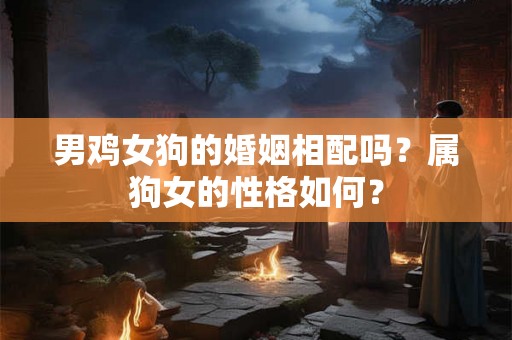 男鸡女狗的婚姻相配吗？属狗女的性格如何？