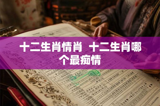十二生肖情肖 十二生肖哪个最痴情 十二生肖情肖 十二生肖哪个最痴情
