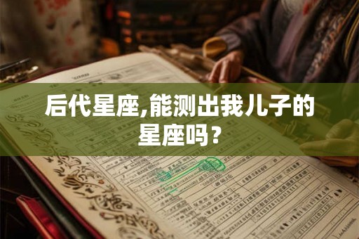 后代星座,能测出我儿子的星座吗? 后代星座,能测出我儿子的星座吗?