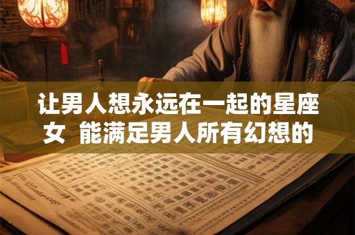 让男人想永远在一起的星座女  能满足男人所有幻想的星座女