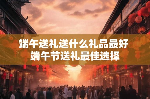 端午送礼送什么礼品最好 端午节送礼最佳选择 端午送礼送什么礼品最好 端午节送礼最佳选择