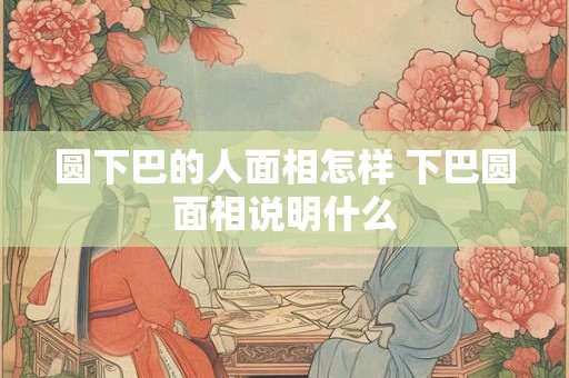 圆下巴的人面相怎样 下巴圆面相说明什么