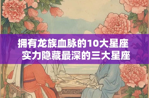 拥有龙族血脉的10大星座  实力隐藏最深的三大星座