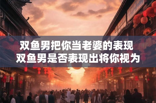 双鱼男把你当老婆的表现 双鱼男是否表现出将你视为老婆
