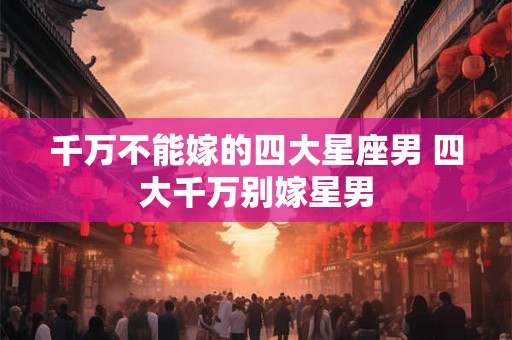千万不能嫁的四大星座男 四大千万别嫁星男 千万不能嫁的四大星座男 四大千万别嫁星男
