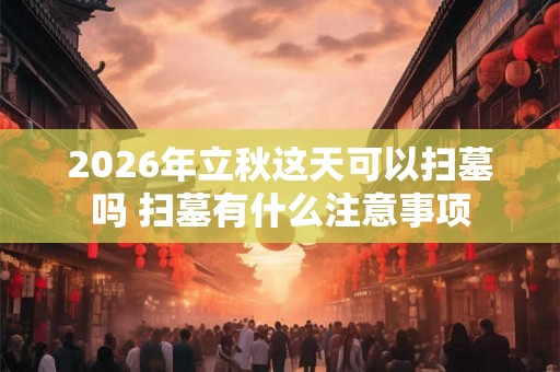 2026年立秋这天可以扫墓吗 扫墓有什么注意事项