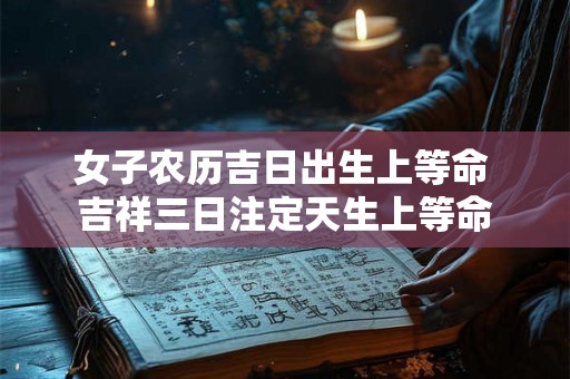 女子农历吉日出生上等命 吉祥三日注定天生上等命 女子农历吉日出生上等命 吉祥三日注定天生上等命