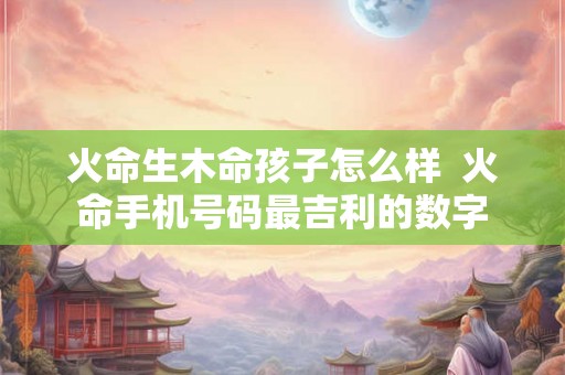 火命生木命孩子怎么样  火命手机号码最吉利的数字