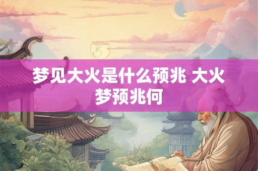 梦见大火是什么预兆 大火梦预兆何 梦见大火是什么预兆 大火梦预兆何
