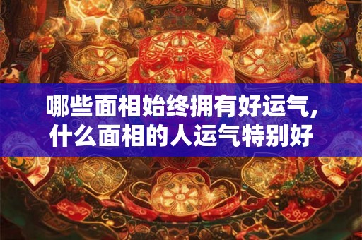 哪些面相始终拥有好运气,什么面相的人运气特别好 哪些面相始终拥有好运气,什么面相的人运气特别好
