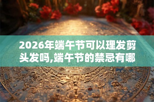 2026年端午节可以理发剪头发吗,端午节的禁忌有哪些？