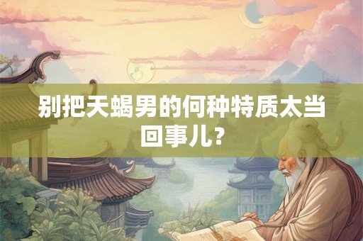 别把天蝎男的何种特质太当回事儿？