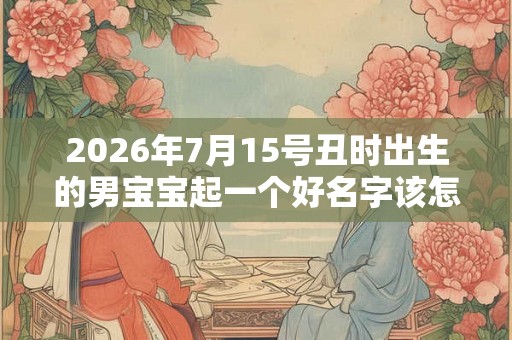 2026年7月15号丑时出生的男宝宝起一个好名字该怎样起 2026年7月15号丑时出生的男宝宝起一个好名字该怎样起