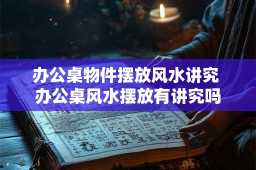 办公桌物件摆放风水讲究 办公桌风水摆放有讲究吗