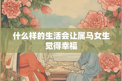 什么样的生活会让属马女生觉得幸福 什么样的生活会让属马女生觉得幸福