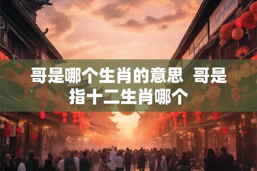哥是哪个生肖的意思  哥是指十二生肖哪个