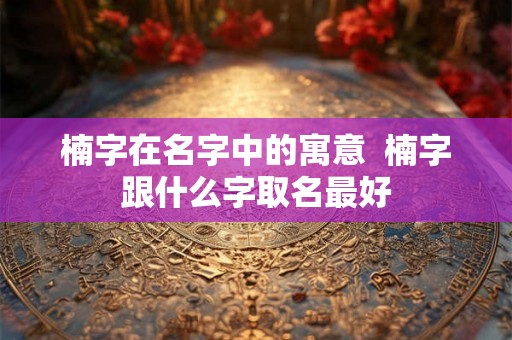 楠字在名字中的寓意 楠字跟什么字取名最好 楠字在名字中的寓意 楠字跟什么字取名最好