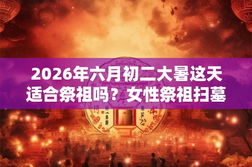 2026年六月初二大暑这天适合祭祖吗?女性祭祖扫墓有什么讲究? 2026年六月初二大暑这天适合祭祖吗?女性祭祖扫墓有什么讲究?