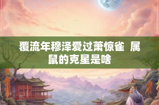 覆流年穆泽爱过萧惊雀  属鼠的克星是啥