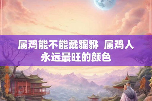 属鸡能不能戴貔貅  属鸡人永远最旺的颜色