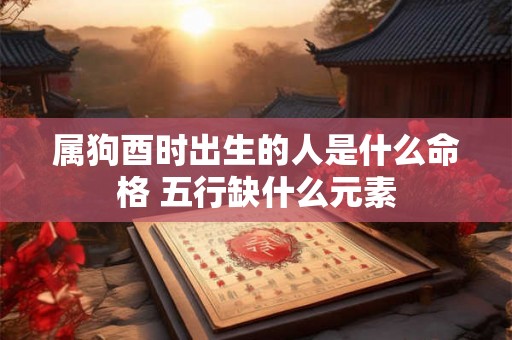 属狗酉时出生的人是什么命格 五行缺什么元素 属狗酉时出生的人是什么命格 五行缺什么元素