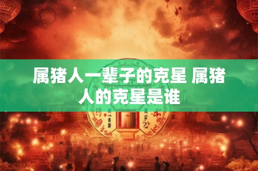 属猪人一辈子的克星 属猪人的克星是谁