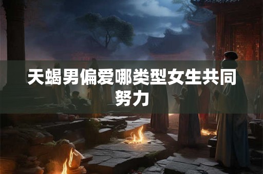天蝎男偏爱哪类型女生共同努力