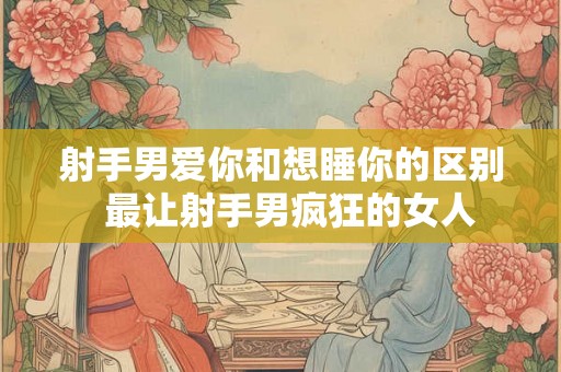 射手男爱你和想睡你的区别  最让射手男疯狂的女人