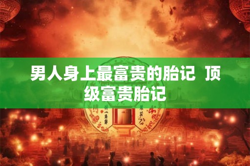 男人身上最富贵的胎记  顶级富贵胎记