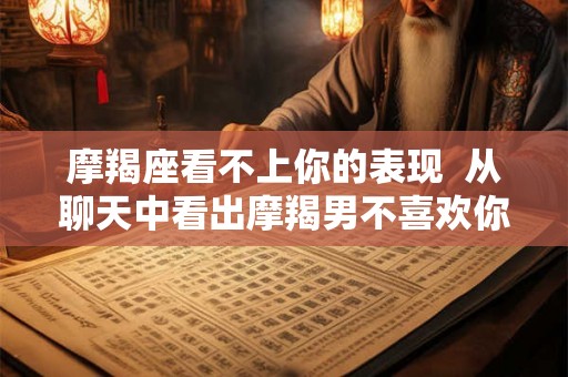 摩羯座看不上你的表现 从聊天中看出摩羯男不喜欢你 摩羯座看不上你的表现 从聊天中看出摩羯男不喜欢你