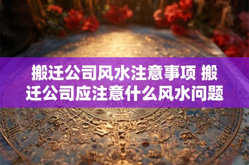 搬迁公司风水注意事项 搬迁公司应注意什么风水问题 搬迁公司风水注意事项 搬迁公司应注意什么风水问题