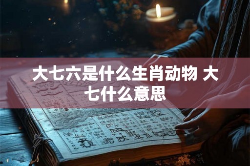 大七六是什么生肖动物 大七什么意思