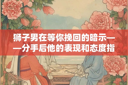 狮子男在等你挽回的暗示——分手后他的表现和态度指南