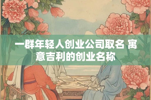 一群年轻人创业公司取名 寓意吉利的创业名称 一群年轻人创业公司取名 寓意吉利的创业名称