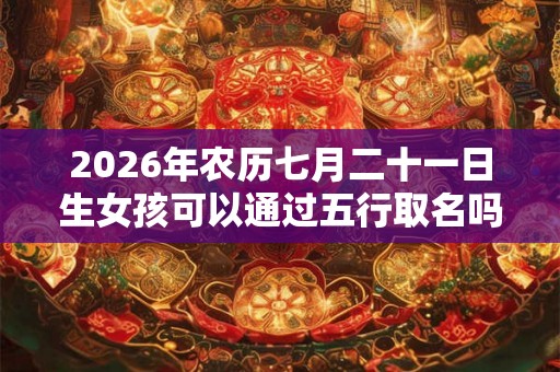 2026年农历七月二十一日生女孩可以通过五行取名吗？