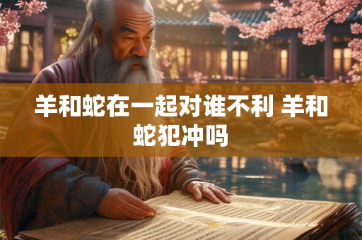 羊和蛇在一起对谁不利 羊和蛇犯冲吗