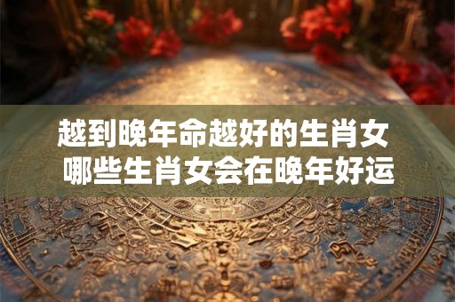 越到晚年命越好的生肖女 哪些生肖女会在晚年好运