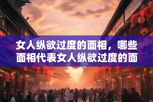 女人纵欲过度的面相，哪些面相代表女人纵欲过度的面相