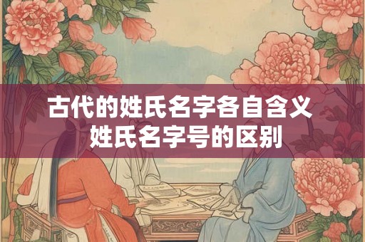 古代的姓氏名字各自含义  姓氏名字号的区别