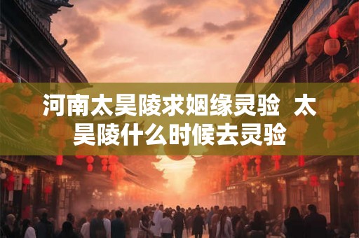 河南太昊陵求姻缘灵验 太昊陵什么时候去灵验 河南太昊陵求姻缘灵验 太昊陵什么时候去灵验