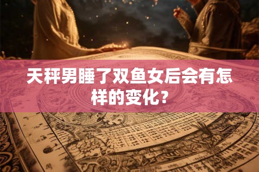 天秤男睡了双鱼女后会有怎样的变化? 天秤男睡了双鱼女后会有怎样的变化?
