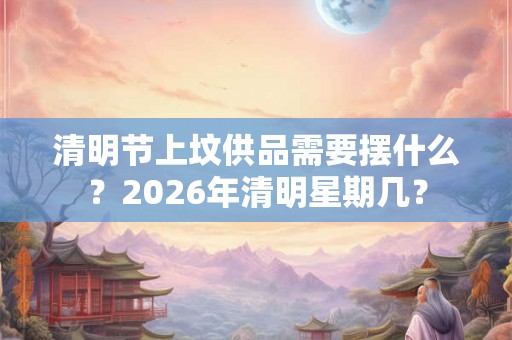 清明节上坟供品需要摆什么？2026年清明星期几？